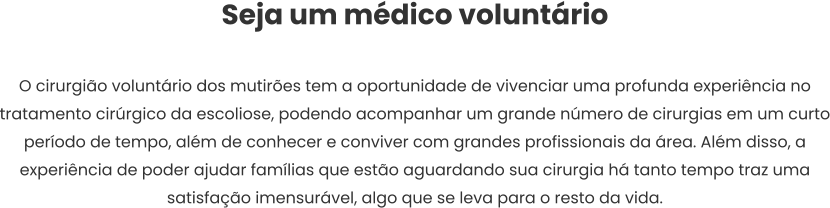 Seja um médico voluntário  O cirurgião voluntário dos mutirões tem a oportunidade de vivenciar uma profunda experiência no tratamento cirúrgico da escoliose, podendo acompanhar um grande número de cirurgias em um curto período de tempo, além de conhecer e conviver com grandes profissionais da área. Além disso, a experiência de poder ajudar famílias que estão aguardando sua cirurgia há tanto tempo traz uma satisfação imensurável, algo que se leva para o resto da vida.