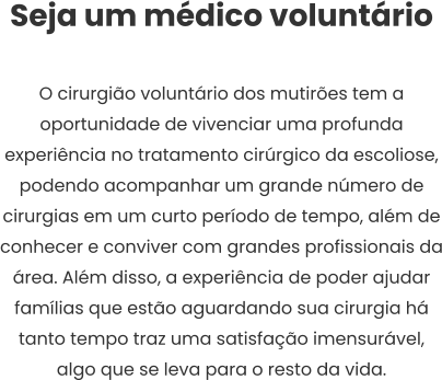 Seja um médico voluntário  O cirurgião voluntário dos mutirões tem a oportunidade de vivenciar uma profunda experiência no tratamento cirúrgico da escoliose, podendo acompanhar um grande número de cirurgias em um curto período de tempo, além de conhecer e conviver com grandes profissionais da área. Além disso, a experiência de poder ajudar famílias que estão aguardando sua cirurgia há tanto tempo traz uma satisfação imensurável, algo que se leva para o resto da vida.