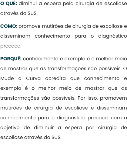 O QUÊ: diminui a espera pela cirurgia de escoliose através do SUS.  COMO: promove mutirões de cirurgia de escoliose e disseminam conhecimento para o diagnóstico precoce.  PORQUÊ: conhecimento e exemplo é o melhor meio de mostrar que as transformações são possíveis. O Mude a Curva acredita que conhecimento e exemplo é o melhor meio de mostrar que as transformações são possíveis. Por isso, promovem mutirões de cirurgia de escoliose e disseminam conhecimento para o diagnóstico precoce, com o objetivo de diminuir a espera por cirurgia de escoliose através do SUS.